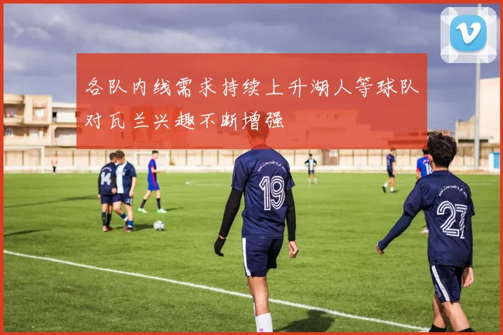 各队内线需求持续上升湖人等球队对瓦兰兴趣不断增强