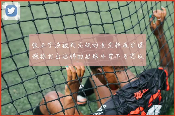 张玉宁谈被判无效的凌空斩表示遗憾称打出这样的进球非常不可思议