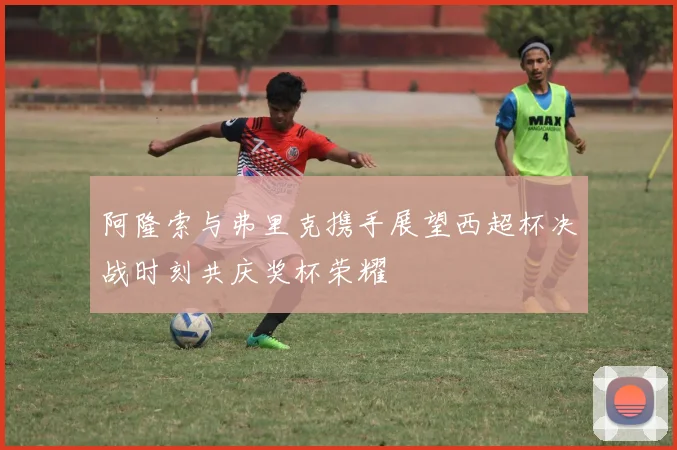 阿隆索与弗里克携手展望西超杯决战时刻共庆奖杯荣耀