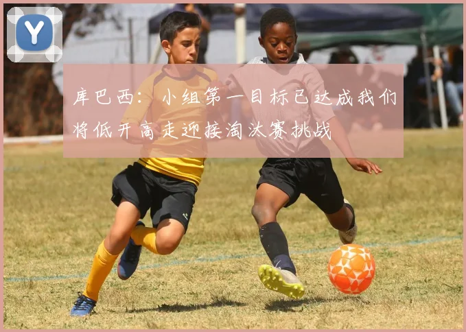 库巴西：小组第一目标已达成我们将低开高走迎接淘汰赛挑战