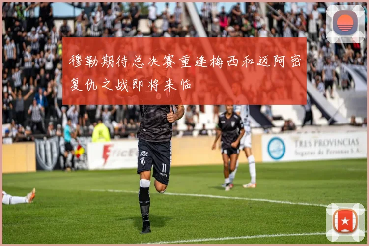 穆勒期待总决赛重逢梅西和迈阿密复仇之战即将来临