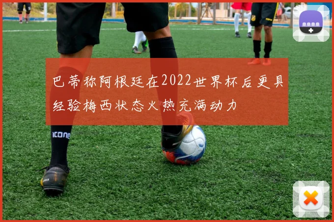 巴蒂称阿根廷在2022世界杯后更具经验梅西状态火热充满动力