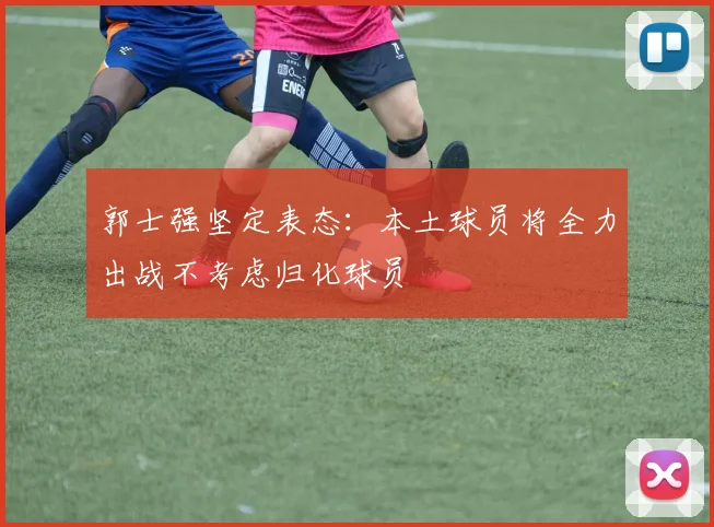 郭士强坚定表态：本土球员将全力出战不考虑归化球员