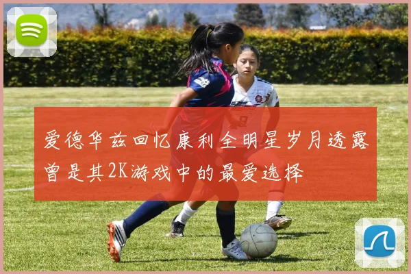 爱德华兹回忆康利全明星岁月透露曾是其2K游戏中的最爱选择