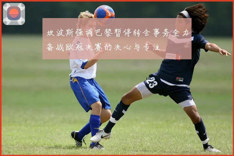 坎波斯强调巴黎暂停转会事务全力备战欧冠决赛的决心与专注