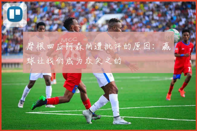 摩根回应阿森纳遭批评的原因：赢球让我们成为众矢之的