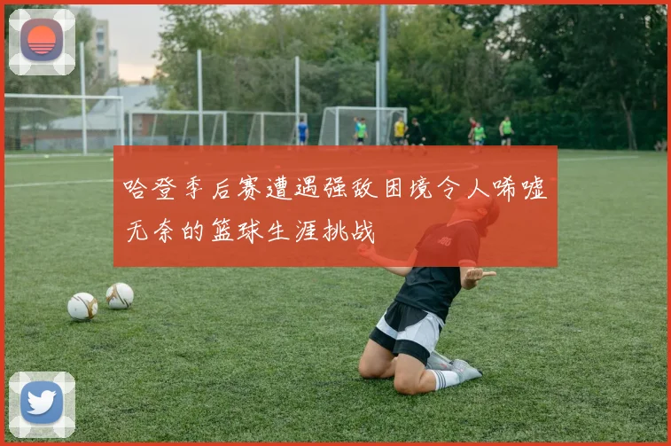 哈登季后赛遭遇强敌困境令人唏嘘无奈的篮球生涯挑战