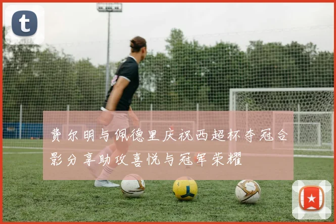 费尔明与佩德里庆祝西超杯夺冠合影分享助攻喜悦与冠军荣耀