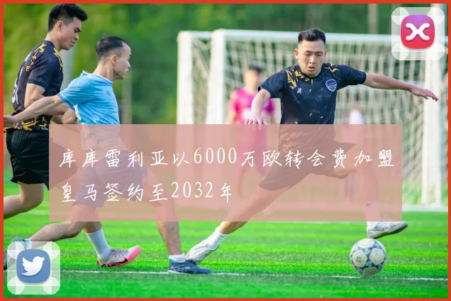 库库雷利亚以6000万欧转会费加盟皇马签约至2032年