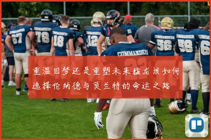 重温旧梦还是重塑未来猛龙该如何选择伦纳德与莫兰特的命运之路