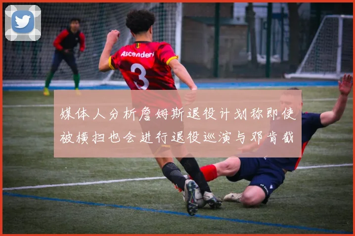 媒体人分析詹姆斯退役计划称即使被横扫也会进行退役巡演与邓肯截然不同
