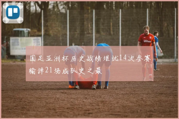 国足亚洲杯历史战绩堪忧14次参赛输掉21场成队史之最