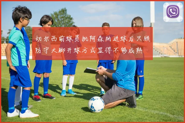 切尔西前球员批阿森纳进球后只顾防守大脚开球方式显得不够成熟