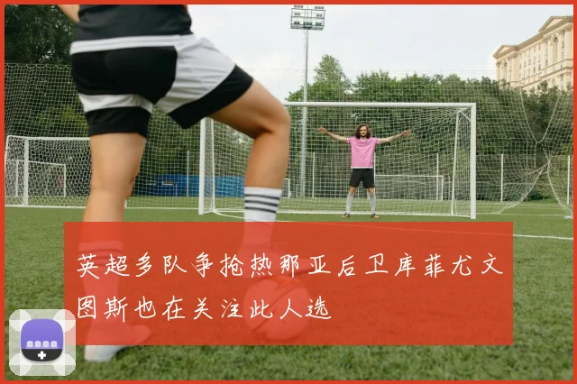 英超多队争抢热那亚后卫库菲尤文图斯也在关注此人选