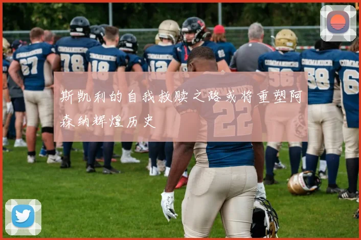 斯凯利的自我救赎之路或将重塑阿森纳辉煌历史