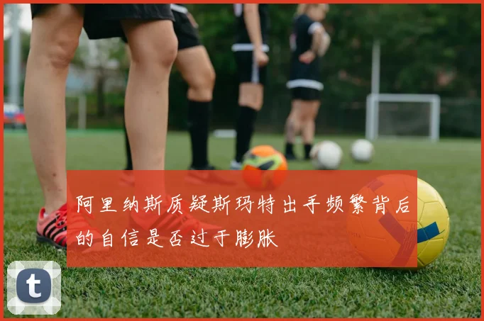 阿里纳斯质疑斯玛特出手频繁背后的自信是否过于膨胀