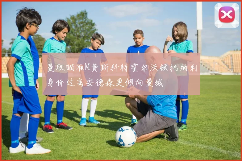 曼联瞄准M费斯科特霍尔沃顿托纳利身价过高安德森更倾向曼城