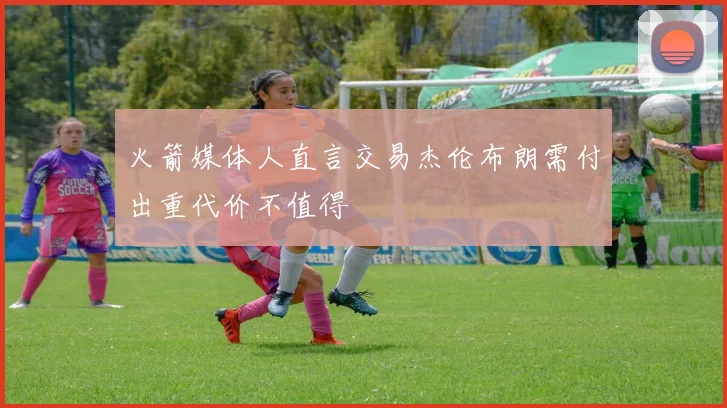 火箭媒体人直言交易杰伦布朗需付出重代价不值得