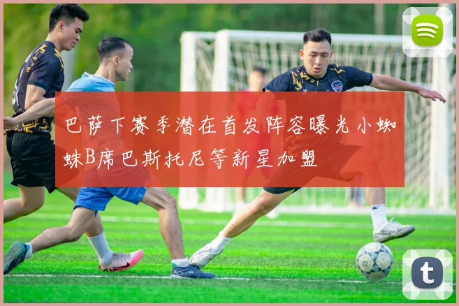 巴萨下赛季潜在首发阵容曝光小蜘蛛B席巴斯托尼等新星加盟
